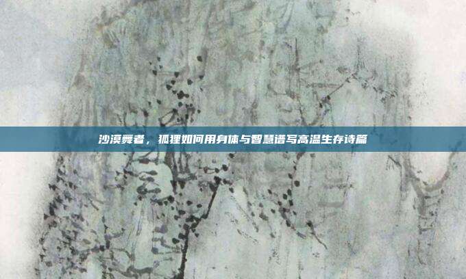 沙漠舞者，狐狸如何用身体与智慧谱写高温生存诗篇