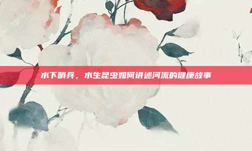 水下哨兵，水生昆虫如何讲述河流的健康故事