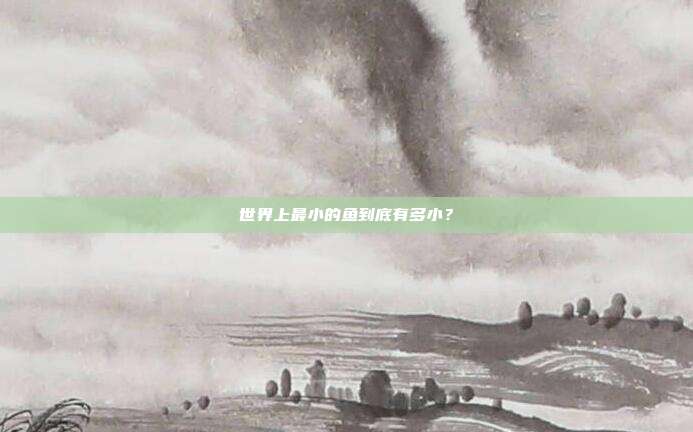 世界上最小的鱼到底有多小？