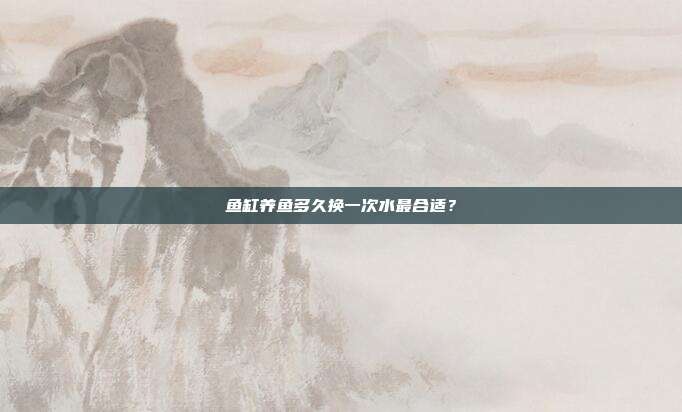 鱼缸养鱼多久换一次水最合适？
