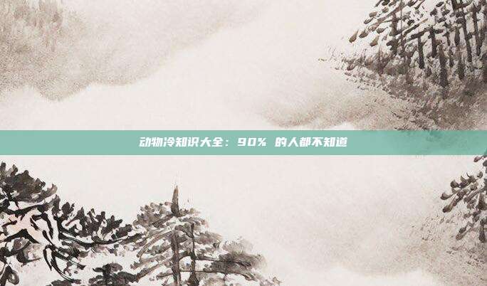 动物冷知识大全：90% 的人都不知道