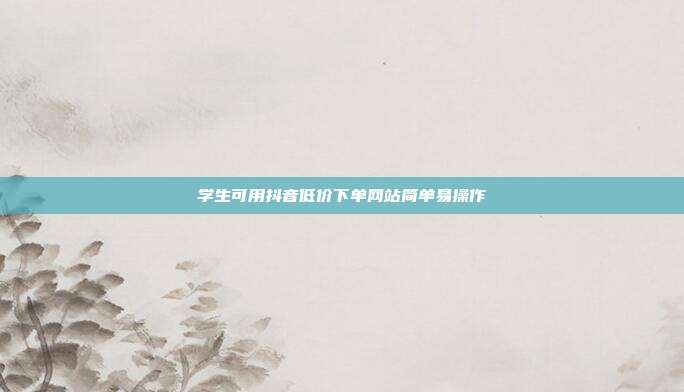 学生可用抖音低价下单网站简单易操作