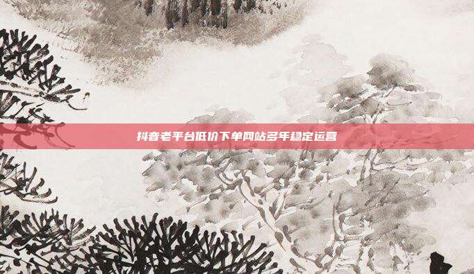 抖音老平台低价下单网站多年稳定运营
