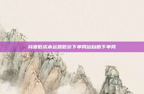 抖音低成本运营低价下单网站自助下单网