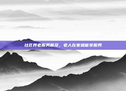 社区养老服务普及，老人在家就能享服务