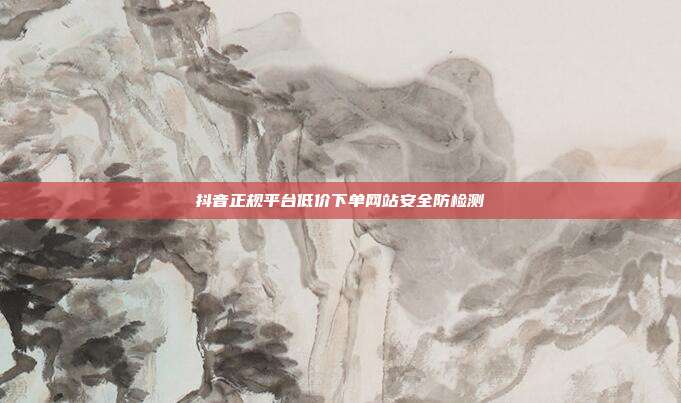 抖音正规平台低价下单网站安全防检测