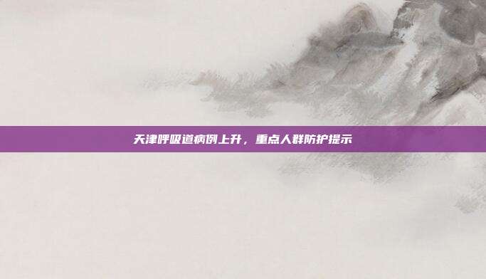 天津呼吸道病例上升，重点人群防护提示