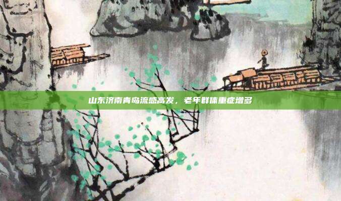 山东济南青岛流感高发，老年群体重症增多