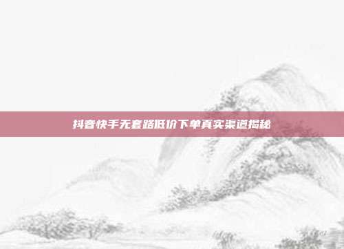 抖音快手无套路低价下单真实渠道揭秘