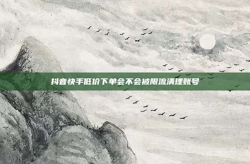 抖音快手低价下单会不会被限流清理账号