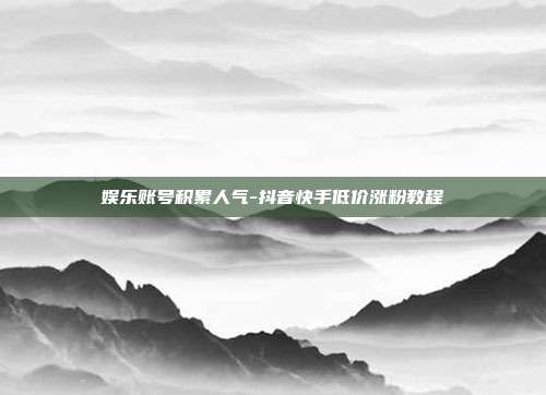 娱乐账号积累人气-抖音快手低价涨粉教程
