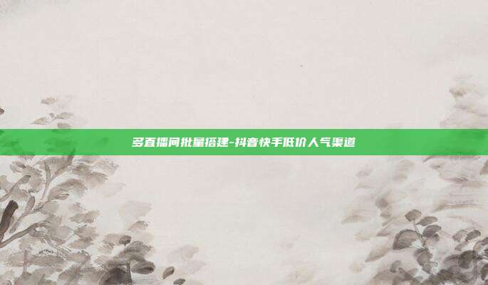 多直播间批量搭建-抖音快手低价人气渠道