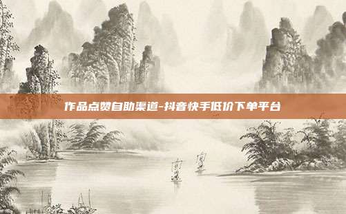 作品点赞自助渠道-抖音快手低价下单平台