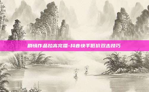 剧情作品拉高完播-抖音快手低价双击技巧