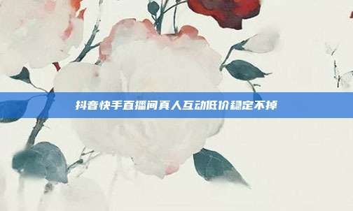 抖音快手直播间真人互动低价稳定不掉