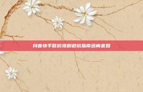 抖音快手低价涨粉避坑指南远离套路