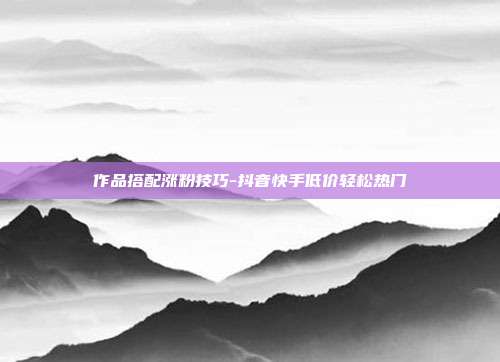 作品搭配涨粉技巧-抖音快手低价轻松热门