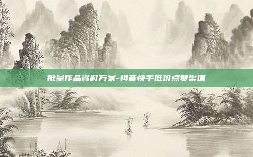 批量作品省时方案-抖音快手低价点赞渠道