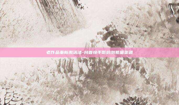 老作品重新激活法-抖音快手低价浏览量渠道