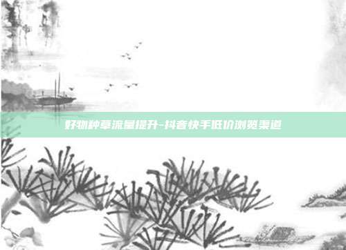 好物种草流量提升-抖音快手低价浏览渠道