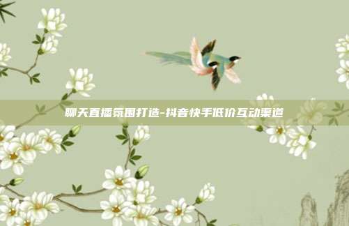 聊天直播氛围打造-抖音快手低价互动渠道