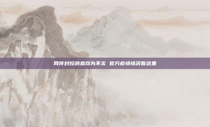 网传封控消息均为不实 官方疫情情况看这里