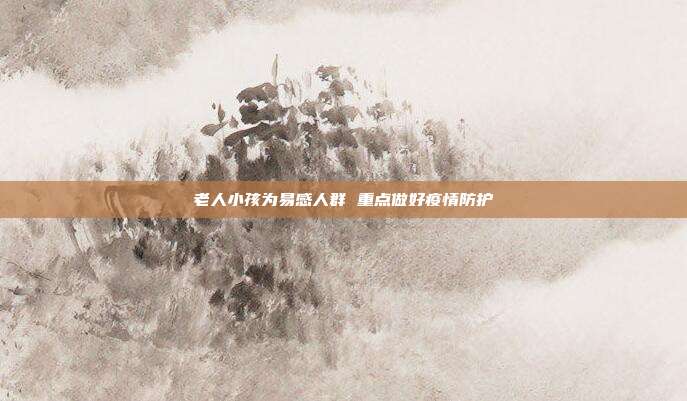 老人小孩为易感人群 重点做好疫情防护
