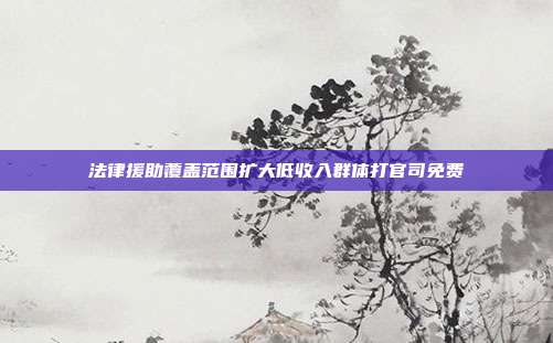 法律援助覆盖范围扩大低收入群体打官司免费