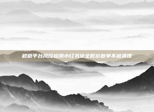规避平台风控检测小红书安全低价做单不被清理