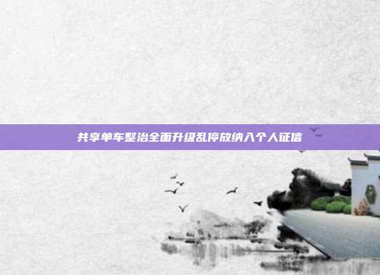 共享单车整治全面升级乱停放纳入个人征信