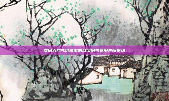 居民天然气价格微调日常用气费用有新变动