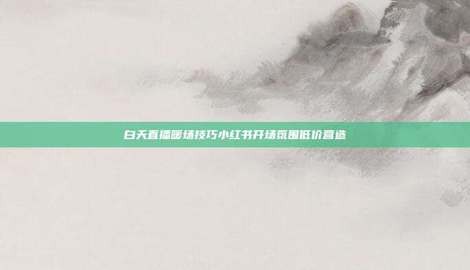 白天直播暖场技巧小红书开场氛围低价营造
