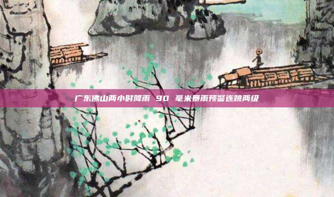 广东佛山两小时降雨 90 毫米暴雨预警连跳两级