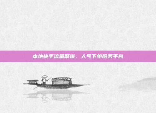 本地快手流量聚拢：人气下单服务平台