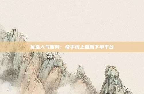 优选人气服务：快手线上自助下单平台
