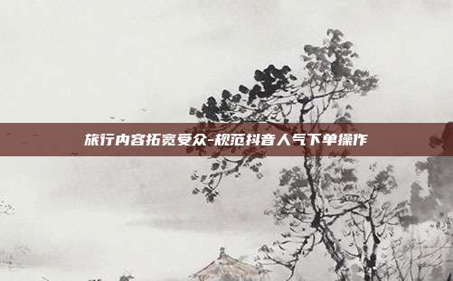 旅行内容拓宽受众-规范抖音人气下单操作