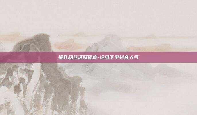 提升粉丝活跃程度-运维下单抖音人气