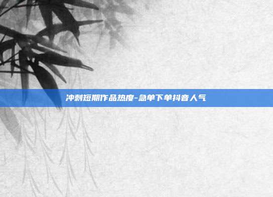 冲刺短期作品热度-急单下单抖音人气