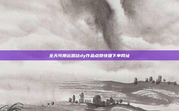 全天可用运营站dy作品点赞快捷下单网址