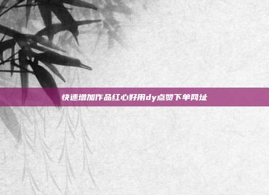 快速增加作品红心好用dy点赞下单网址