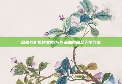 绿植养护视频涨赞dy作品点赞园艺下单网址