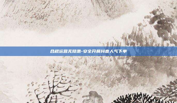 合规运营无隐患-安全开展抖音人气下单