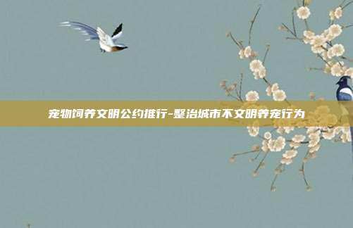 宠物饲养文明公约推行-整治城市不文明养宠行为