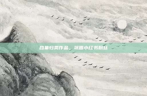 合集归类作品，巩固小红书粉丝