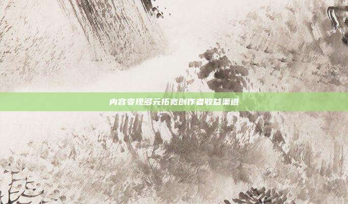 内容变现多元拓宽创作者收益渠道