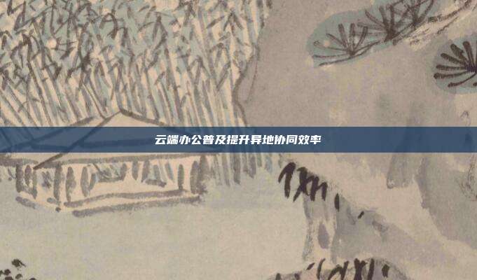 云端办公普及提升异地协同效率