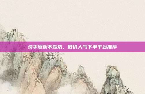 快手涨粉不踩坑，低价人气下单平台推荐