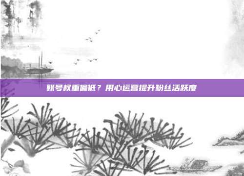 账号权重偏低？用心运营提升粉丝活跃度