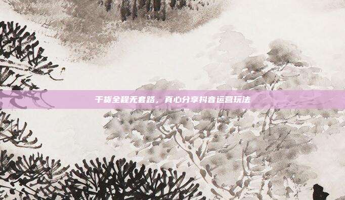 干货全程无套路，真心分享抖音运营玩法