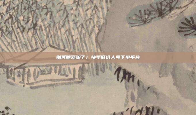 别再瞎涨粉了！快手低价人气下单平台